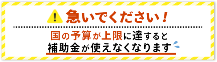 急いでください！国の予算が上限に達すると補助金が使えなくなります。